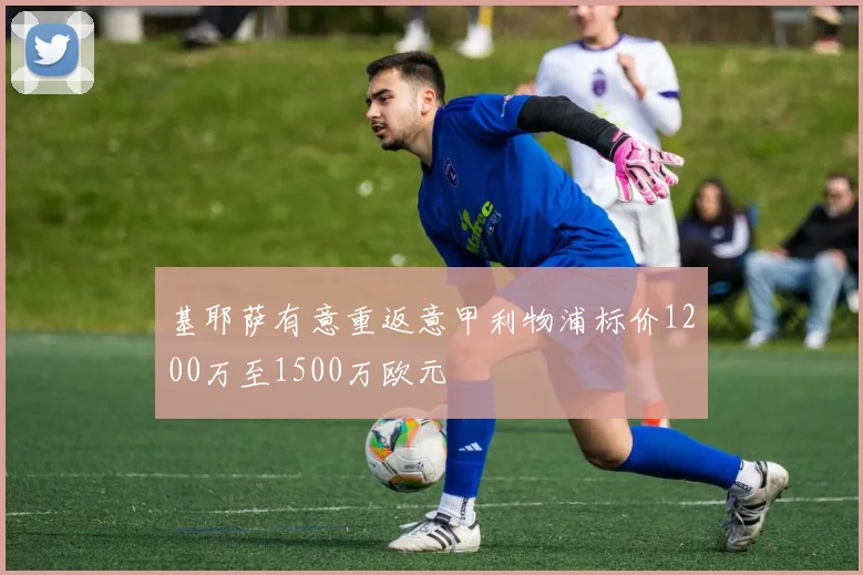 基耶萨有意重返意甲利物浦标价1200万至1500万欧元