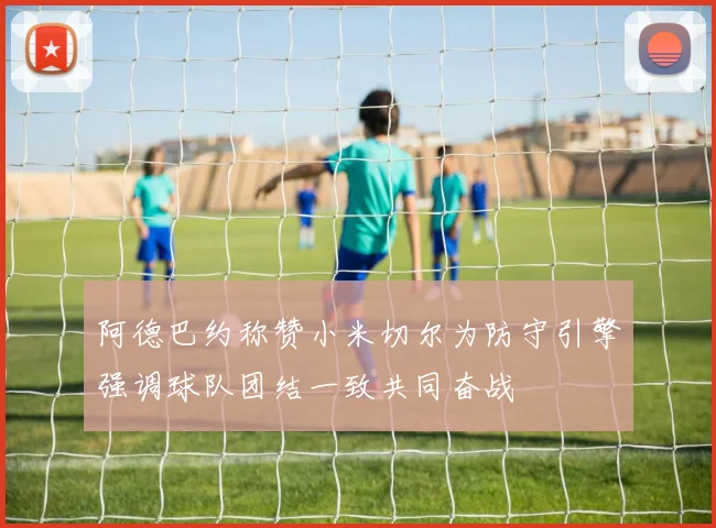 阿德巴约称赞小米切尔为防守引擎强调球队团结一致共同奋战