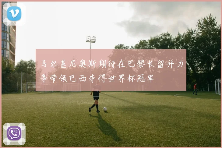 马尔基尼奥斯期待在巴黎长留并力争带领巴西夺得世界杯冠军