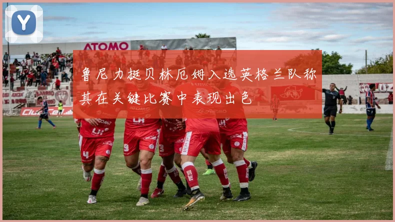 鲁尼力挺贝林厄姆入选英格兰队称其在关键比赛中表现出色