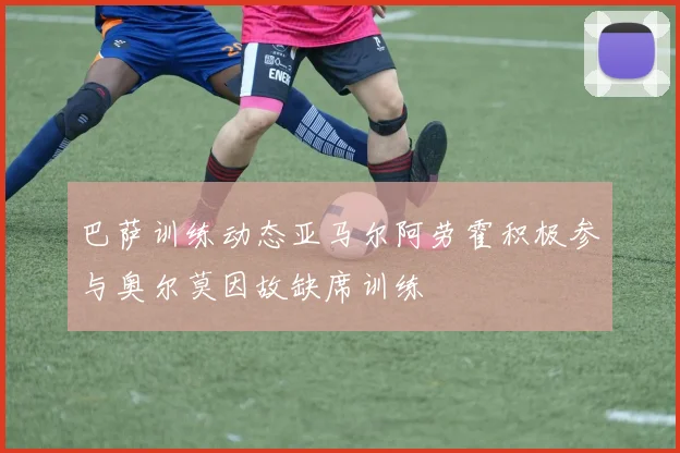 巴萨训练动态亚马尔阿劳霍积极参与奥尔莫因故缺席训练