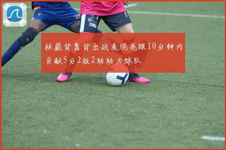 林葳背靠背出战表现亮眼10分钟内贡献5分2板2助助力球队