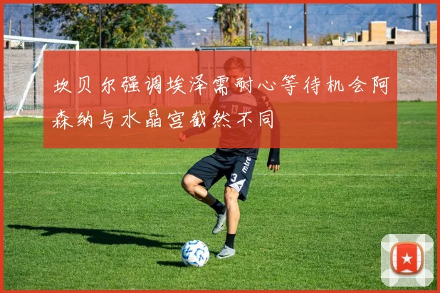 坎贝尔强调埃泽需耐心等待机会阿森纳与水晶宫截然不同
