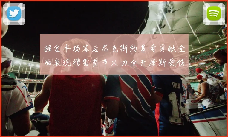 掘金半场落后尼克斯约基奇贡献全面表现穆雷首节火力全开唐斯受伤拼搏不止