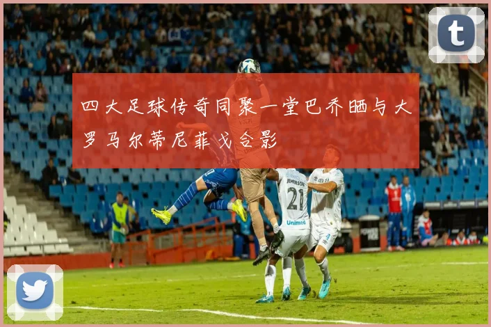 四大足球传奇同聚一堂巴乔晒与大罗马尔蒂尼菲戈合影