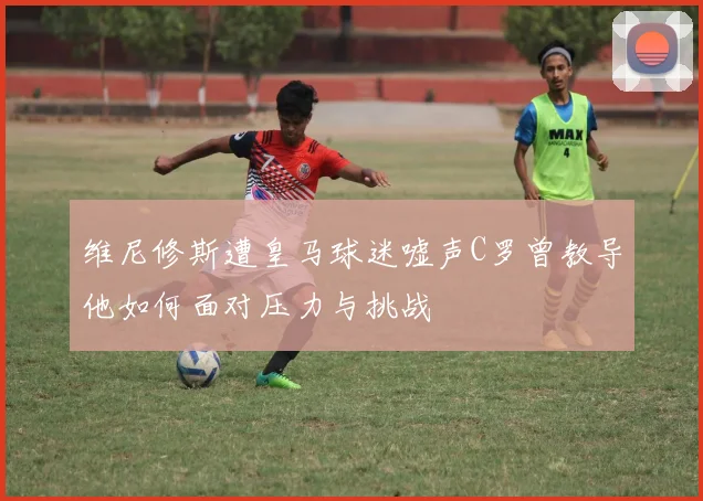 维尼修斯遭皇马球迷嘘声C罗曾教导他如何面对压力与挑战