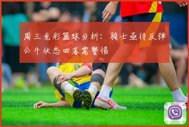 周三竞彩篮球分析：骑士亟待反弹公牛状态回落需警惕