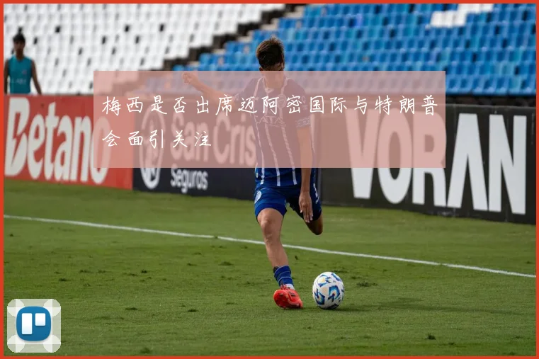 梅西是否出席迈阿密国际与特朗普会面引关注