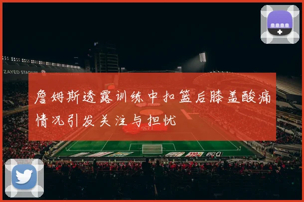 詹姆斯透露训练中扣篮后膝盖酸痛情况引发关注与担忧