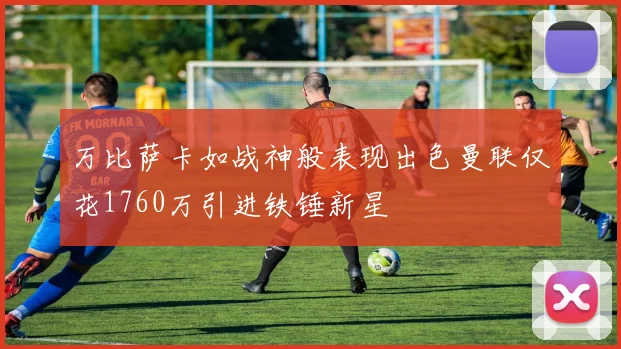 万比萨卡如战神般表现出色曼联仅花1760万引进铁锤新星