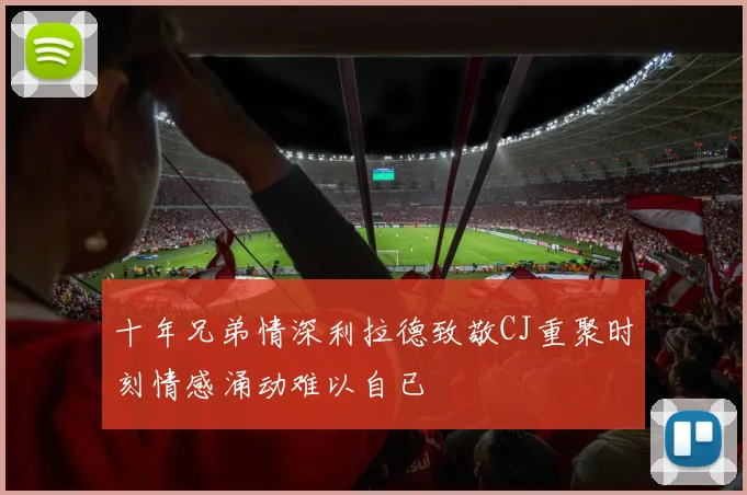 十年兄弟情深利拉德致敬CJ重聚时刻情感涌动难以自已