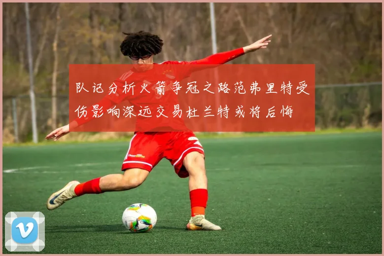 队记分析火箭争冠之路范弗里特受伤影响深远交易杜兰特或将后悔