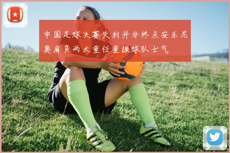 中国足球决赛失利并非终点安东尼奥肩负两大重任重振球队士气