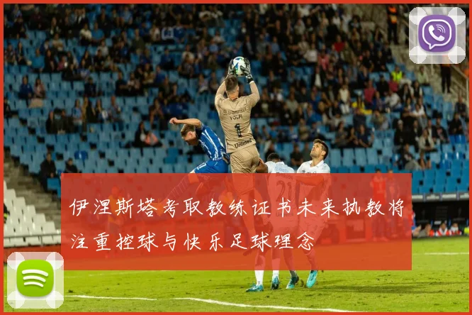 伊涅斯塔考取教练证书未来执教将注重控球与快乐足球理念