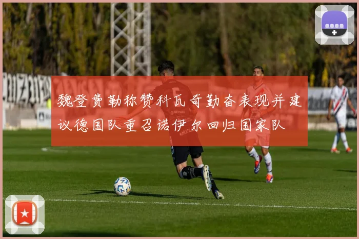 魏登费勒称赞科瓦奇勤奋表现并建议德国队重召诺伊尔回归国家队