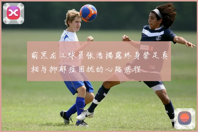 前黑龙江球员张浩揭露终身禁足真相与抑郁症困扰的心路历程