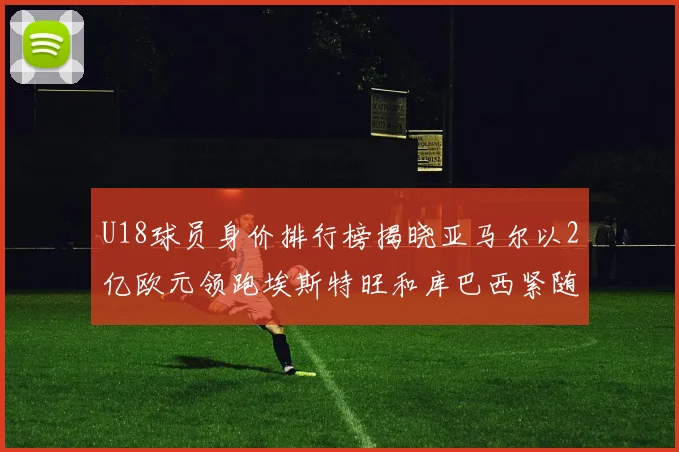 U18球员身价排行榜揭晓亚马尔以2亿欧元领跑埃斯特旺和库巴西紧随其后