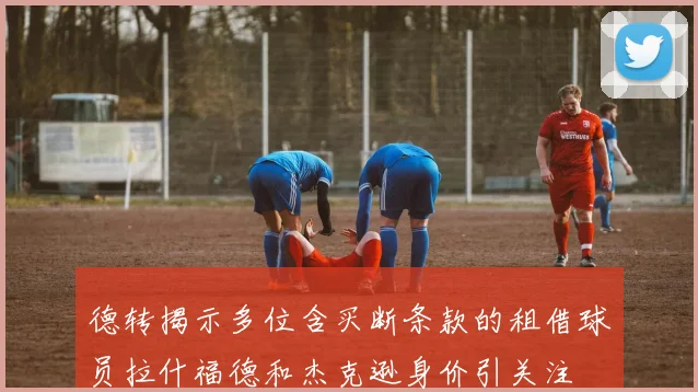 德转揭示多位含买断条款的租借球员拉什福德和杰克逊身价引关注