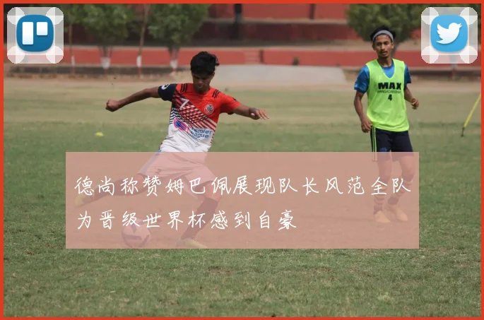 德尚称赞姆巴佩展现队长风范全队为晋级世界杯感到自豪