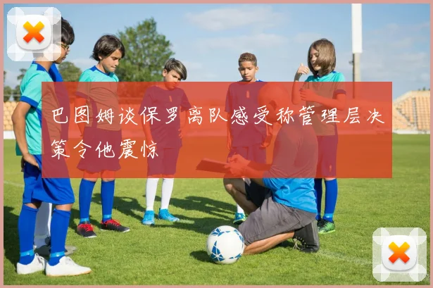 巴图姆谈保罗离队感受称管理层决策令他震惊